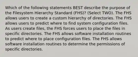 Which of the following statements BEST describe the purpose of the Filesystem Hierarchy Standard (FHS)? (Select TWO). The FHS allows users to create a custom hierarchy of directories. The FHS allows users to predict where to find system configuration files. As users create files, the FHS forces users to place the files in specific directories. The FHS allows software installation routines to predict where to place configuration files. The FHS allows software installation routines to determine the permissions of specific directories.