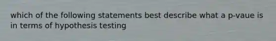 which of the following statements best describe what a p-vaue is in terms of hypothesis testing