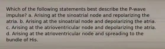 Which of the following statements best describe the P-wave impulse? a. Arising at the sinoatrial node and repolarizing the atria. b. Arising at the sinoatrial node and depolarizing the atria. c. Arising at the atrioventricular node and depolarizing the atria. d. Arising at the atrioventricular node and spreading to the bundle of His.