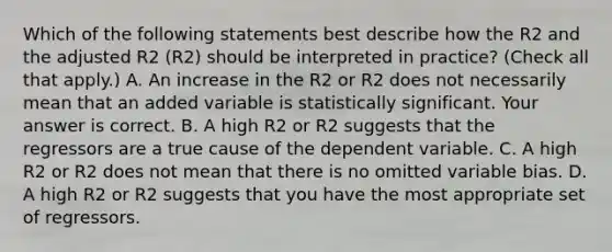 Which of the following statements best describe how the R2 and the adjusted R2 ​(R2​) should be interpreted in​ practice? ​(Check all that apply.​) A. An increase in the R2 or R2 does not necessarily mean that an added variable is statistically significant. Your answer is correct. B. A high R2 or R2 suggests that the regressors are a true cause of the dependent variable. C. A high R2 or R2 does not mean that there is no omitted variable bias. D. A high R2 or R2 suggests that you have the most appropriate set of regressors.