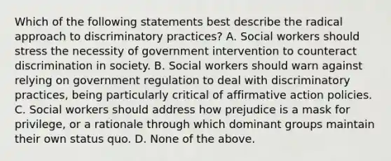 Which of the following statements best describe the radical approach to discriminatory practices? A. Social workers should stress the necessity of government intervention to counteract discrimination in society. B. Social workers should warn against relying on government regulation to deal with discriminatory practices, being particularly critical of affirmative action policies. C. Social workers should address how prejudice is a mask for privilege, or a rationale through which dominant groups maintain their own status quo. D. None of the above.