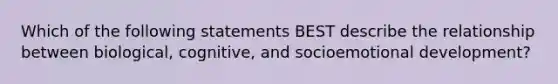 Which of the following statements BEST describe the relationship between biological, cognitive, and socioemotional development?