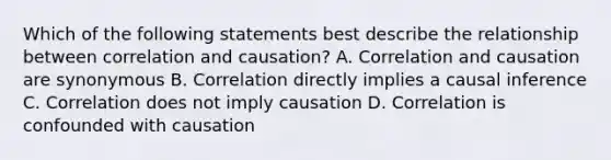 Which of the following statements best describe the relationship between correlation and causation? A. Correlation and causation are synonymous B. Correlation directly implies a causal inference C. Correlation does not imply causation D. Correlation is confounded with causation