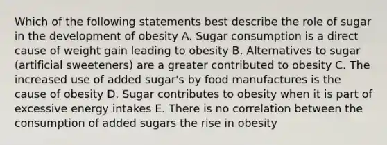 Which of the following statements best describe the role of sugar in the development of obesity A. Sugar consumption is a direct cause of weight gain leading to obesity B. Alternatives to sugar (artificial sweeteners) are a greater contributed to obesity C. The increased use of added sugar's by food manufactures is the cause of obesity D. Sugar contributes to obesity when it is part of excessive energy intakes E. There is no correlation between the consumption of added sugars the rise in obesity