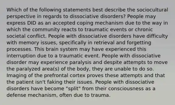 Which of the following statements best describe the sociocultural perspective in regards to dissociative disorders? People may express DID as an accepted coping mechanism due to the way in which the community reacts to traumatic events or chronic societal conflict. People with dissociative disorders have difficulty with memory issues, specifically in retrieval and forgetting processes. This brain system may have experienced this interruption due to a traumatic event. People with dissociative disorder may experience paralysis and despite attempts to move the paralyzed area(s) of the body, they are unable to do so. Imaging of the prefrontal cortex proves these attempts and that the patient isn't faking their issues. People with dissociative disorders have become "split" from their consciousness as a defense mechanism, often due to trauma.