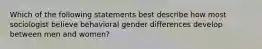 Which of the following statements best describe how most sociologist believe behavioral gender differences develop between men and women?