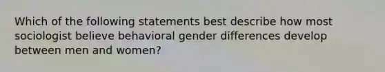 Which of the following statements best describe how most sociologist believe behavioral gender differences develop between men and women?