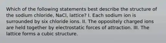 Which of the following statements best describe the structure of the sodium chloride, NaCl, lattice? I. Each sodium ion is surrounded by six chloride ions. II. The oppositely charged ions are held together by electrostatic forces of attraction. III. The lattice forms a cubic structure.