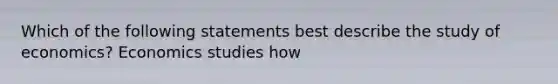 Which of the following statements best describe the study of economics? Economics studies how