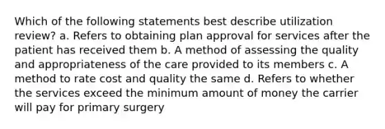 Which of the following statements best describe utilization review? a. Refers to obtaining plan approval for services after the patient has received them b. A method of assessing the quality and appropriateness of the care provided to its members c. A method to rate cost and quality the same d. Refers to whether the services exceed the minimum amount of money the carrier will pay for primary surgery