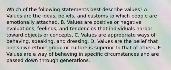 Which of the following statements best describe​ values? A. Values are the​ ideas, beliefs, and customs to which people are emotionally attached. B. Values are positive or negative​ evaluations, feelings, and tendencies that individuals harbor toward objects or concepts. C. Values are appropriate ways of​ behaving, speaking, and dressing. D. Values are the belief that​ one's own ethnic group or culture is superior to that of others. E. Values are a way of behaving in specific circumstances and are passed down through generations.