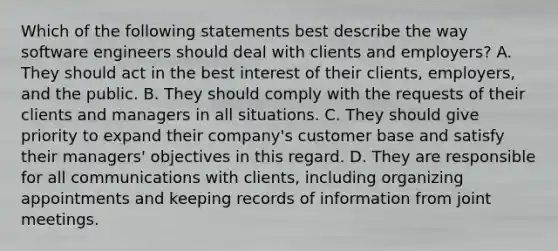 Which of the following statements best describe the way software engineers should deal with clients and employers? A. They should act in the best interest of their clients, employers, and the public. B. They should comply with the requests of their clients and managers in all situations. C. They should give priority to expand their company's customer base and satisfy their managers' objectives in this regard. D. They are responsible for all communications with clients, including organizing appointments and keeping records of information from joint meetings.