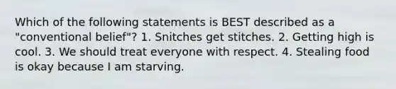 Which of the following statements is BEST described as a "conventional belief"? 1. Snitches get stitches. 2. Getting high is cool. 3. We should treat everyone with respect. 4. Stealing food is okay because I am starving.