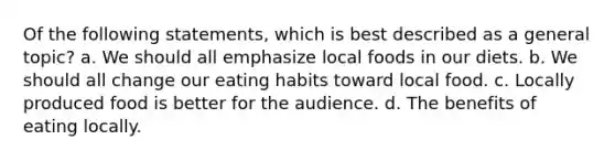 Of the following statements, which is best described as a general topic? a. We should all emphasize local foods in our diets. b. We should all change our eating habits toward local food. c. Locally produced food is better for the audience. d. The benefits of eating locally.