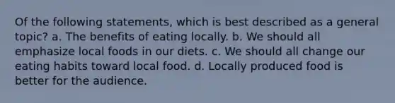 Of the following statements, which is best described as a general topic? a. The benefits of eating locally. b. We should all emphasize local foods in our diets. c. We should all change our eating habits toward local food. d. Locally produced food is better for the audience.