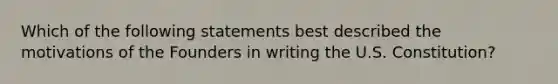 Which of the following statements best described the motivations of the Founders in writing the U.S. Constitution?