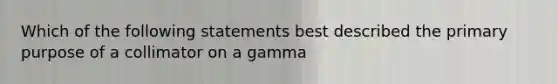 Which of the following statements best described the primary purpose of a collimator on a gamma