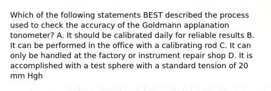 Which of the following statements BEST described the process used to check the accuracy of the Goldmann applanation tonometer? A. It should be calibrated daily for reliable results B. It can be performed in the office with a calibrating rod C. It can only be handled at the factory or instrument repair shop D. It is accomplished with a test sphere with a standard tension of 20 mm Hgh