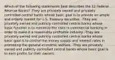 Which of the following statements best describes the 12 Federal Reserve Banks? -They are privately owned and privately controlled central banks whose basic goal is to provide an ample and orderly market for U.S. Treasury securities. -They are privately owned and publicly controlled central banks whose basic function is to minimize the risks in commercial banking in order to make it a reasonably profitable industry. -They are privately owned and publicly controlled central banks whose basic goal is to control the money supply and interest rates in promoting the general economic welfare. -They are privately owned and publicly controlled central banks whose basic goal is to earn profits for their owners.