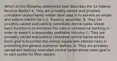 Which of the following statements best describes the 12 Federal Reserve Banks? A. They are privately owned and privately controlled central banks whose basic goal is to provide an ample and orderly market for U.S. Treasury securities. B. They are privately owned and publicly controlled central banks whose basic function is to minimize the risks in commercial banking in order to make it a reasonably profitable industry. C. They are privately owned and publicly controlled central banks whose basic goal is to control the money supply and interest rates in promoting the general economic welfare. D. They are privately owned and publicly controlled central banks whose basic goal is to earn profits for their owners.