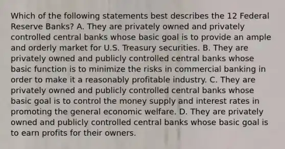 Which of the following statements best describes the 12 Federal Reserve Banks? A. They are privately owned and privately controlled central banks whose basic goal is to provide an ample and orderly market for U.S. Treasury securities. B. They are privately owned and publicly controlled central banks whose basic function is to minimize the risks in commercial banking in order to make it a reasonably profitable industry. C. They are privately owned and publicly controlled central banks whose basic goal is to control the money supply and interest rates in promoting the general economic welfare. D. They are privately owned and publicly controlled central banks whose basic goal is to earn profits for their owners.