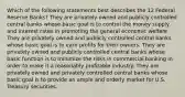 Which of the following statements best describes the 12 Federal Reserve Banks? They are privately owned and publicly controlled central banks whose basic goal is to control the money supply and interest rates in promoting the general economic welfare. They are privately owned and publicly controlled central banks whose basic goal is to earn profits for their owners. They are privately owned and publicly controlled central banks whose basic function is to minimize the risks in commercial banking in order to make it a reasonably profitable industry. They are privately owned and privately controlled central banks whose basic goal is to provide an ample and orderly market for U.S. Treasury securities.