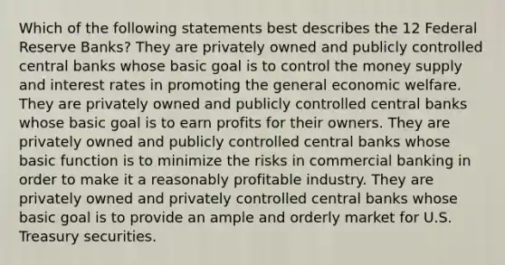 Which of the following statements best describes the 12 Federal Reserve Banks? They are privately owned and publicly controlled central banks whose basic goal is to control the money supply and interest rates in promoting the general economic welfare. They are privately owned and publicly controlled central banks whose basic goal is to earn profits for their owners. They are privately owned and publicly controlled central banks whose basic function is to minimize the risks in commercial banking in order to make it a reasonably profitable industry. They are privately owned and privately controlled central banks whose basic goal is to provide an ample and orderly market for U.S. Treasury securities.