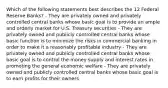 Which of the following statements best describes the 12 Federal Reserve Banks? - They are privately owned and privately controlled central banks whose basic goal is to provide an ample and orderly market for U.S. Treasury securities - They are privately owned and publicly controlled central banks whose basic function is to minimize the risks in commercial banking in order to make it a reasonably profitable industry - They are privately owned and publicly controlled central banks whose basic goal is to control the money supply and interest rates in promoting the general economic welfare - They are privately owned and publicly controlled central banks whose basic goal is to earn profits for their owners