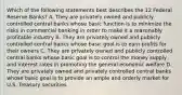 Which of the following statements best describes the 12 Federal Reserve Banks? A. They are privately owned and publicly controlled central banks whose basic function is to minimize the risks in commercial banking in order to make it a reasonably profitable industry B. They are privately owned and publicly controlled central banks whose basic goal is to earn profits for their owners C. They are privately owned and publicly controlled central banks whose basic goal is to control the money supply and interest rates in promoting the general economic welfare D. They are privately owned and privately controlled central banks whose basic goal is to provide an ample and orderly market for U.S. Treasury securities