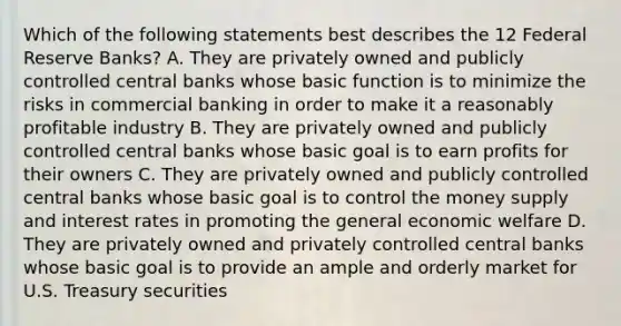 Which of the following statements best describes the 12 Federal Reserve Banks? A. They are privately owned and publicly controlled central banks whose basic function is to minimize the risks in commercial banking in order to make it a reasonably profitable industry B. They are privately owned and publicly controlled central banks whose basic goal is to earn profits for their owners C. They are privately owned and publicly controlled central banks whose basic goal is to control the money supply and interest rates in promoting the general economic welfare D. They are privately owned and privately controlled central banks whose basic goal is to provide an ample and orderly market for U.S. Treasury securities