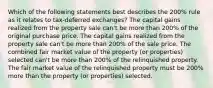 Which of the following statements best describes the 200% rule as it relates to tax-deferred exchanges? The capital gains realized from the property sale can't be more than 200% of the original purchase price. The capital gains realized from the property sale can't be more than 200% of the sale price. The combined fair market value of the property (or properties) selected can't be more than 200% of the relinquished property. The fair market value of the relinquished property must be 200% more than the property (or properties) selected.