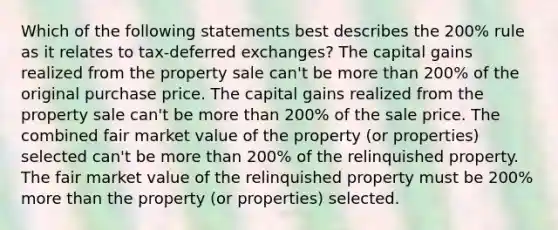 Which of the following statements best describes the 200% rule as it relates to tax-deferred exchanges? The capital gains realized from the property sale can't be more than 200% of the original purchase price. The capital gains realized from the property sale can't be more than 200% of the sale price. The combined fair market value of the property (or properties) selected can't be more than 200% of the relinquished property. The fair market value of the relinquished property must be 200% more than the property (or properties) selected.