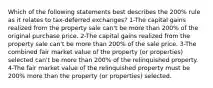 Which of the following statements best describes the 200% rule as it relates to tax-deferred exchanges? 1-The capital gains realized from the property sale can't be more than 200% of the original purchase price. 2-The capital gains realized from the property sale can't be more than 200% of the sale price. 3-The combined fair market value of the property (or properties) selected can't be more than 200% of the relinquished property. 4-The fair market value of the relinquished property must be 200% more than the property (or properties) selected.