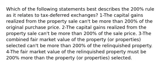 Which of the following statements best describes the 200% rule as it relates to tax-deferred exchanges? 1-The capital gains realized from the property sale can't be more than 200% of the original purchase price. 2-The capital gains realized from the property sale can't be more than 200% of the sale price. 3-The combined fair market value of the property (or properties) selected can't be more than 200% of the relinquished property. 4-The fair market value of the relinquished property must be 200% more than the property (or properties) selected.