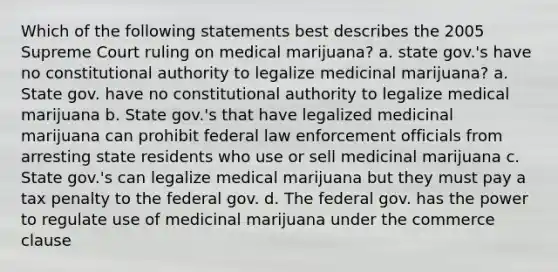 Which of the following statements best describes the 2005 Supreme Court ruling on medical marijuana? a. state gov.'s have no constitutional authority to legalize medicinal marijuana? a. State gov. have no constitutional authority to legalize medical marijuana b. State gov.'s that have legalized medicinal marijuana can prohibit federal law enforcement officials from arresting state residents who use or sell medicinal marijuana c. State gov.'s can legalize medical marijuana but they must pay a tax penalty to the federal gov. d. The federal gov. has the power to regulate use of medicinal marijuana under the commerce clause