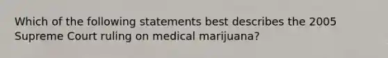 Which of the following statements best describes the 2005 Supreme Court ruling on medical marijuana?