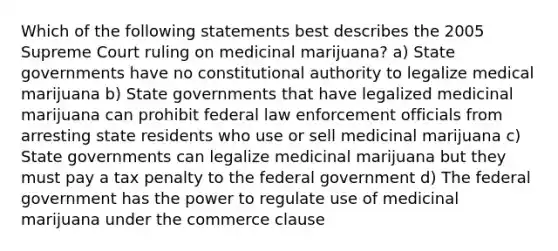 Which of the following statements best describes the 2005 Supreme Court ruling on medicinal marijuana? a) State governments have no constitutional authority to legalize medical marijuana b) State governments that have legalized medicinal marijuana can prohibit federal law enforcement officials from arresting state residents who use or sell medicinal marijuana c) State governments can legalize medicinal marijuana but they must pay a tax penalty to the federal government d) The federal government has the power to regulate use of medicinal marijuana under the commerce clause