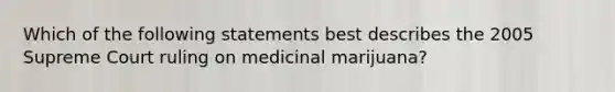 Which of the following statements best describes the 2005 Supreme Court ruling on medicinal marijuana?