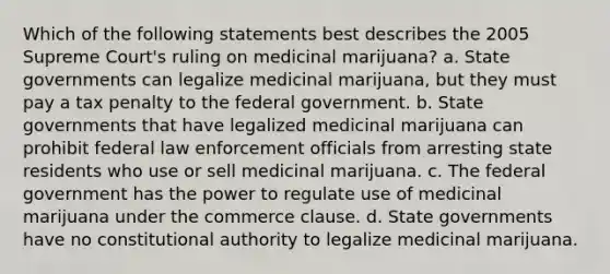 Which of the following statements best describes the 2005 Supreme Court's ruling on medicinal marijuana? a. State governments can legalize medicinal marijuana, but they must pay a tax penalty to the federal government. b. State governments that have legalized medicinal marijuana can prohibit federal law enforcement officials from arresting state residents who use or sell medicinal marijuana. c. The federal government has the power to regulate use of medicinal marijuana under the commerce clause. d. State governments have no constitutional authority to legalize medicinal marijuana.