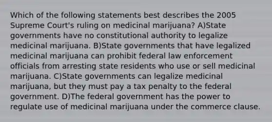 Which of the following statements best describes the 2005 Supreme Court's ruling on medicinal marijuana? A)State governments have no constitutional authority to legalize medicinal marijuana. B)State governments that have legalized medicinal marijuana can prohibit federal law enforcement officials from arresting state residents who use or sell medicinal marijuana. C)State governments can legalize medicinal marijuana, but they must pay a tax penalty to the federal government. D)The federal government has the power to regulate use of medicinal marijuana under the commerce clause.