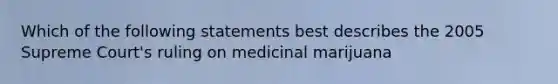 Which of the following statements best describes the 2005 Supreme Court's ruling on medicinal marijuana