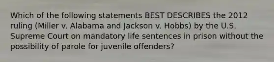 Which of the following statements BEST DESCRIBES the 2012 ruling (Miller v. Alabama and Jackson v. Hobbs) by the U.S. Supreme Court on mandatory life sentences in prison without the possibility of parole for juvenile offenders?