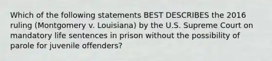 Which of the following statements BEST DESCRIBES the 2016 ruling (Montgomery v. Louisiana) by the U.S. Supreme Court on mandatory life sentences in prison without the possibility of parole for juvenile offenders?