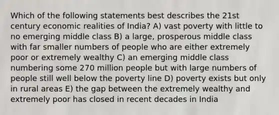 Which of the following statements best describes the 21st century economic realities of India? A) vast poverty with little to no emerging middle class B) a large, prosperous middle class with far smaller numbers of people who are either extremely poor or extremely wealthy C) an emerging middle class numbering some 270 million people but with large numbers of people still well below the poverty line D) poverty exists but only in rural areas E) the gap between the extremely wealthy and extremely poor has closed in recent decades in India