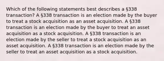 Which of the following statements best describes a §338 transaction? A §338 transaction is an election made by the buyer to treat a stock acquisition as an asset acquisition. A §338 transaction is an election made by the buyer to treat an asset acquisition as a stock acquisition. A §338 transaction is an election made by the seller to treat a stock acquisition as an asset acquisition. A §338 transaction is an election made by the seller to treat an asset acquisition as a stock acquisition.