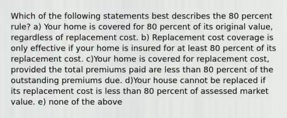 Which of the following statements best describes the 80 percent rule? a) Your home is covered for 80 percent of its original value, regardless of replacement cost. b) Replacement cost coverage is only effective if your home is insured for at least 80 percent of its replacement cost. c)Your home is covered for replacement cost, provided the total premiums paid are less than 80 percent of the outstanding premiums due. d)Your house cannot be replaced if its replacement cost is less than 80 percent of assessed market value. e) none of the above