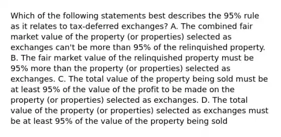 Which of the following statements best describes the 95% rule as it relates to tax-deferred exchanges? A. The combined fair market value of the property (or properties) selected as exchanges can't be more than 95% of the relinquished property. B. The fair market value of the relinquished property must be 95% more than the property (or properties) selected as exchanges. C. The total value of the property being sold must be at least 95% of the value of the profit to be made on the property (or properties) selected as exchanges. D. The total value of the property (or properties) selected as exchanges must be at least 95% of the value of the property being sold