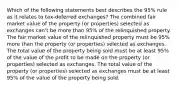 Which of the following statements best describes the 95% rule as it relates to tax-deferred exchanges? The combined fair market value of the property (or properties) selected as exchanges can't be more than 95% of the relinquished property. The fair market value of the relinquished property must be 95% more than the property (or properties) selected as exchanges. The total value of the property being sold must be at least 95% of the value of the profit to be made on the property (or properties) selected as exchanges. The total value of the property (or properties) selected as exchanges must be at least 95% of the value of the property being sold.