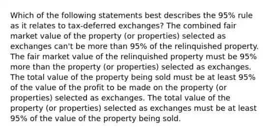 Which of the following statements best describes the 95% rule as it relates to tax-deferred exchanges? The combined fair market value of the property (or properties) selected as exchanges can't be more than 95% of the relinquished property. The fair market value of the relinquished property must be 95% more than the property (or properties) selected as exchanges. The total value of the property being sold must be at least 95% of the value of the profit to be made on the property (or properties) selected as exchanges. The total value of the property (or properties) selected as exchanges must be at least 95% of the value of the property being sold.