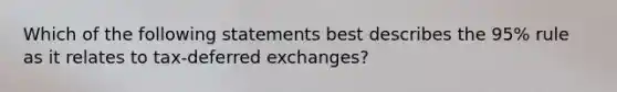 Which of the following statements best describes the 95% rule as it relates to tax-deferred exchanges?